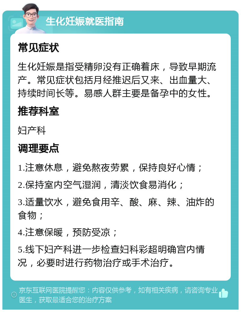 生化妊娠就医指南 常见症状 生化妊娠是指受精卵没有正确着床，导致早期流产。常见症状包括月经推迟后又来、出血量大、持续时间长等。易感人群主要是备孕中的女性。 推荐科室 妇产科 调理要点 1.注意休息，避免熬夜劳累，保持良好心情； 2.保持室内空气湿润，清淡饮食易消化； 3.适量饮水，避免食用辛、酸、麻、辣、油炸的食物； 4.注意保暖，预防受凉； 5.线下妇产科进一步检查妇科彩超明确宫内情况，必要时进行药物治疗或手术治疗。