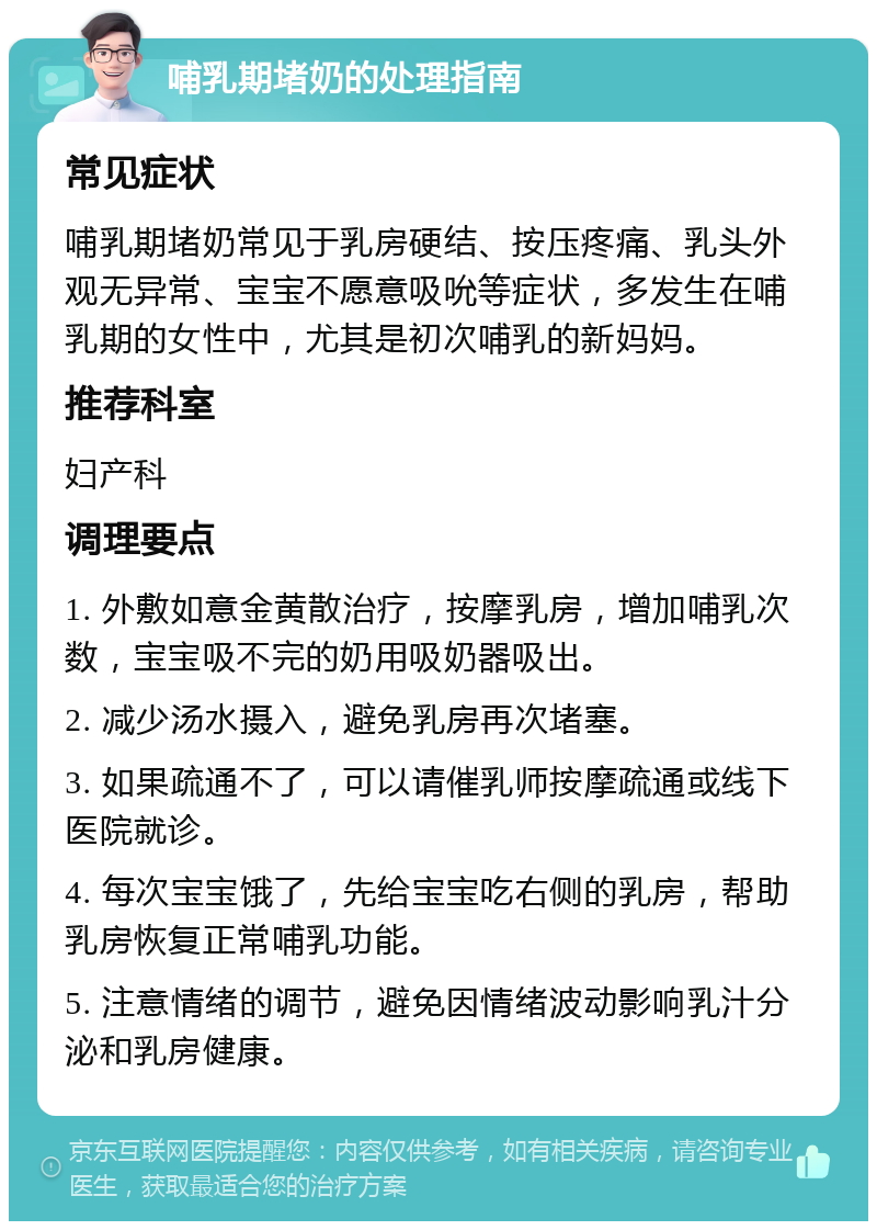 哺乳期堵奶的处理指南 常见症状 哺乳期堵奶常见于乳房硬结、按压疼痛、乳头外观无异常、宝宝不愿意吸吮等症状，多发生在哺乳期的女性中，尤其是初次哺乳的新妈妈。 推荐科室 妇产科 调理要点 1. 外敷如意金黄散治疗，按摩乳房，增加哺乳次数，宝宝吸不完的奶用吸奶器吸出。 2. 减少汤水摄入，避免乳房再次堵塞。 3. 如果疏通不了，可以请催乳师按摩疏通或线下医院就诊。 4. 每次宝宝饿了，先给宝宝吃右侧的乳房，帮助乳房恢复正常哺乳功能。 5. 注意情绪的调节，避免因情绪波动影响乳汁分泌和乳房健康。