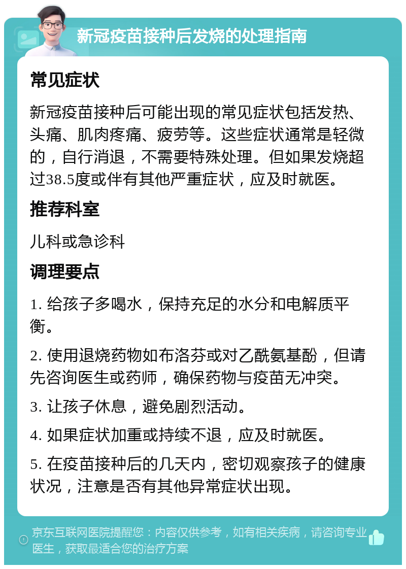 新冠疫苗接种后发烧的处理指南 常见症状 新冠疫苗接种后可能出现的常见症状包括发热、头痛、肌肉疼痛、疲劳等。这些症状通常是轻微的，自行消退，不需要特殊处理。但如果发烧超过38.5度或伴有其他严重症状，应及时就医。 推荐科室 儿科或急诊科 调理要点 1. 给孩子多喝水，保持充足的水分和电解质平衡。 2. 使用退烧药物如布洛芬或对乙酰氨基酚，但请先咨询医生或药师，确保药物与疫苗无冲突。 3. 让孩子休息，避免剧烈活动。 4. 如果症状加重或持续不退，应及时就医。 5. 在疫苗接种后的几天内，密切观察孩子的健康状况，注意是否有其他异常症状出现。