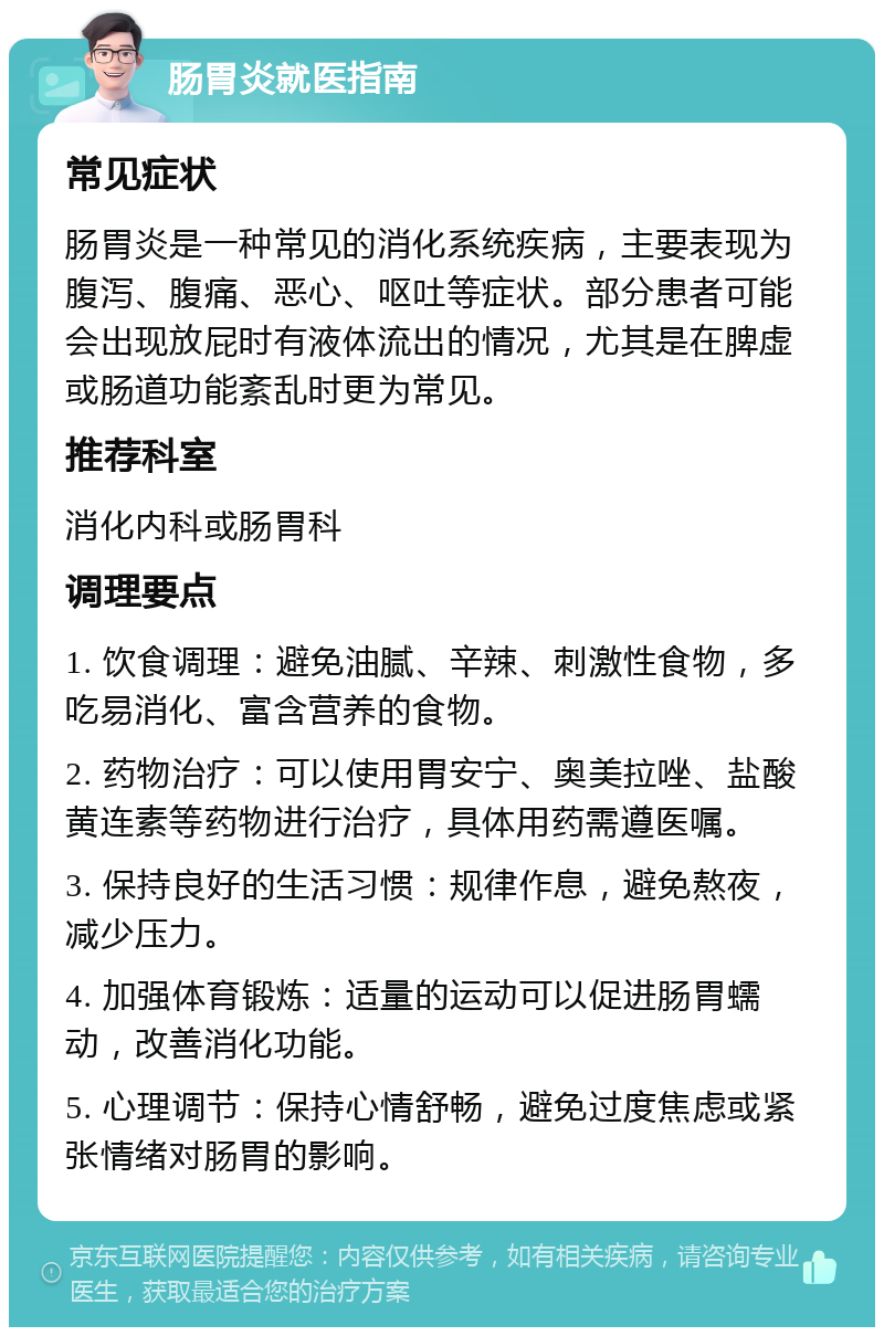 肠胃炎就医指南 常见症状 肠胃炎是一种常见的消化系统疾病，主要表现为腹泻、腹痛、恶心、呕吐等症状。部分患者可能会出现放屁时有液体流出的情况，尤其是在脾虚或肠道功能紊乱时更为常见。 推荐科室 消化内科或肠胃科 调理要点 1. 饮食调理：避免油腻、辛辣、刺激性食物，多吃易消化、富含营养的食物。 2. 药物治疗：可以使用胃安宁、奥美拉唑、盐酸黄连素等药物进行治疗，具体用药需遵医嘱。 3. 保持良好的生活习惯：规律作息，避免熬夜，减少压力。 4. 加强体育锻炼：适量的运动可以促进肠胃蠕动，改善消化功能。 5. 心理调节：保持心情舒畅，避免过度焦虑或紧张情绪对肠胃的影响。