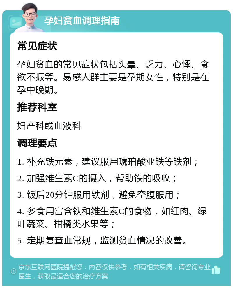 孕妇贫血调理指南 常见症状 孕妇贫血的常见症状包括头晕、乏力、心悸、食欲不振等。易感人群主要是孕期女性，特别是在孕中晚期。 推荐科室 妇产科或血液科 调理要点 1. 补充铁元素，建议服用琥珀酸亚铁等铁剂； 2. 加强维生素C的摄入，帮助铁的吸收； 3. 饭后20分钟服用铁剂，避免空腹服用； 4. 多食用富含铁和维生素C的食物，如红肉、绿叶蔬菜、柑橘类水果等； 5. 定期复查血常规，监测贫血情况的改善。