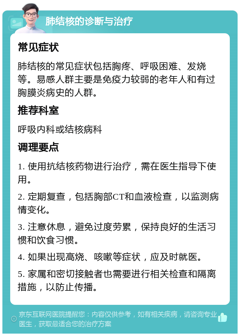 肺结核的诊断与治疗 常见症状 肺结核的常见症状包括胸疼、呼吸困难、发烧等。易感人群主要是免疫力较弱的老年人和有过胸膜炎病史的人群。 推荐科室 呼吸内科或结核病科 调理要点 1. 使用抗结核药物进行治疗，需在医生指导下使用。 2. 定期复查，包括胸部CT和血液检查，以监测病情变化。 3. 注意休息，避免过度劳累，保持良好的生活习惯和饮食习惯。 4. 如果出现高烧、咳嗽等症状，应及时就医。 5. 家属和密切接触者也需要进行相关检查和隔离措施，以防止传播。