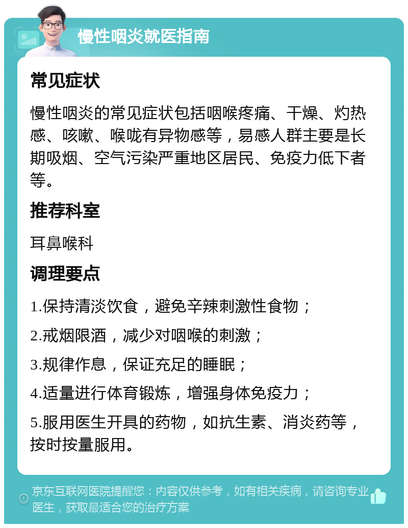 慢性咽炎就医指南 常见症状 慢性咽炎的常见症状包括咽喉疼痛、干燥、灼热感、咳嗽、喉咙有异物感等，易感人群主要是长期吸烟、空气污染严重地区居民、免疫力低下者等。 推荐科室 耳鼻喉科 调理要点 1.保持清淡饮食，避免辛辣刺激性食物； 2.戒烟限酒，减少对咽喉的刺激； 3.规律作息，保证充足的睡眠； 4.适量进行体育锻炼，增强身体免疫力； 5.服用医生开具的药物，如抗生素、消炎药等，按时按量服用。