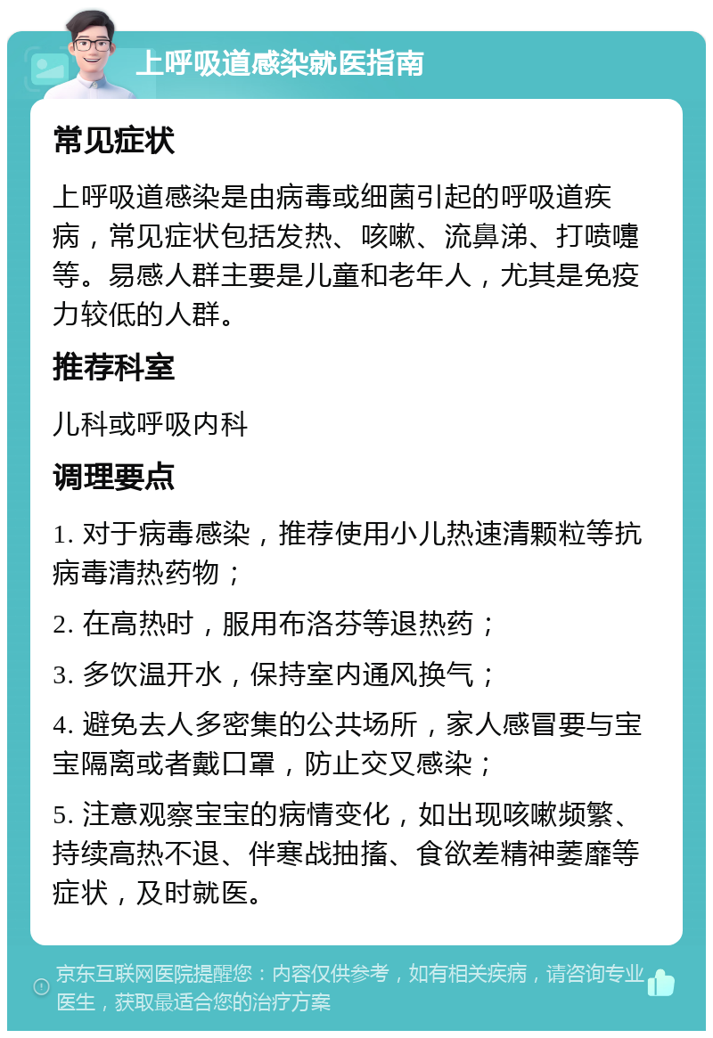 上呼吸道感染就医指南 常见症状 上呼吸道感染是由病毒或细菌引起的呼吸道疾病，常见症状包括发热、咳嗽、流鼻涕、打喷嚏等。易感人群主要是儿童和老年人，尤其是免疫力较低的人群。 推荐科室 儿科或呼吸内科 调理要点 1. 对于病毒感染，推荐使用小儿热速清颗粒等抗病毒清热药物； 2. 在高热时，服用布洛芬等退热药； 3. 多饮温开水，保持室内通风换气； 4. 避免去人多密集的公共场所，家人感冒要与宝宝隔离或者戴口罩，防止交叉感染； 5. 注意观察宝宝的病情变化，如出现咳嗽频繁、持续高热不退、伴寒战抽搐、食欲差精神萎靡等症状，及时就医。