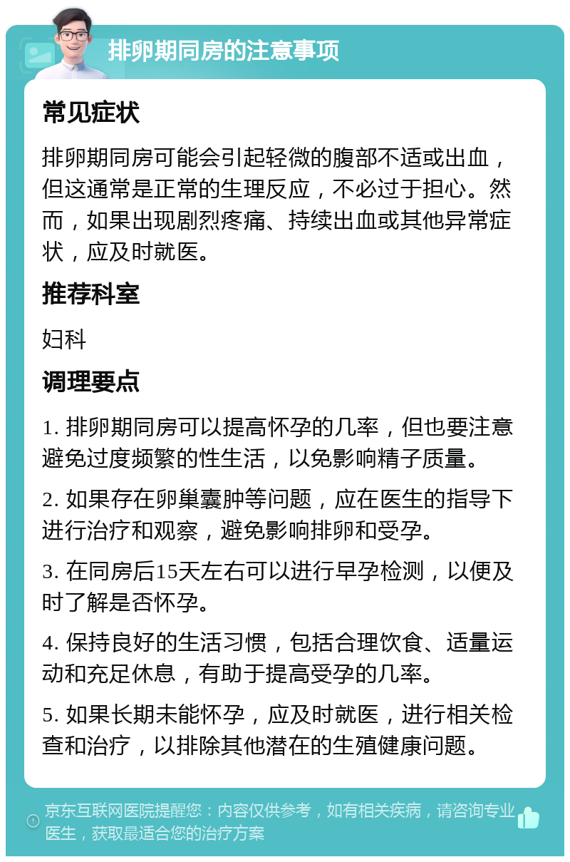 排卵期同房的注意事项 常见症状 排卵期同房可能会引起轻微的腹部不适或出血，但这通常是正常的生理反应，不必过于担心。然而，如果出现剧烈疼痛、持续出血或其他异常症状，应及时就医。 推荐科室 妇科 调理要点 1. 排卵期同房可以提高怀孕的几率，但也要注意避免过度频繁的性生活，以免影响精子质量。 2. 如果存在卵巢囊肿等问题，应在医生的指导下进行治疗和观察，避免影响排卵和受孕。 3. 在同房后15天左右可以进行早孕检测，以便及时了解是否怀孕。 4. 保持良好的生活习惯，包括合理饮食、适量运动和充足休息，有助于提高受孕的几率。 5. 如果长期未能怀孕，应及时就医，进行相关检查和治疗，以排除其他潜在的生殖健康问题。