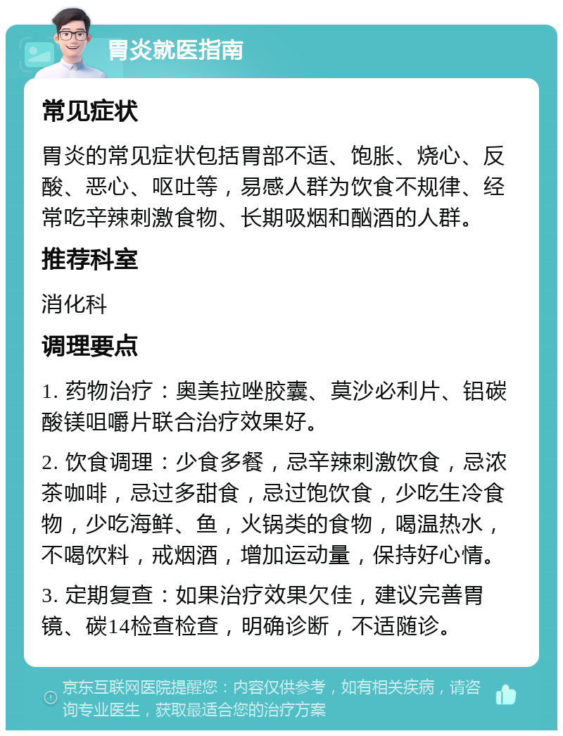 胃炎就医指南 常见症状 胃炎的常见症状包括胃部不适、饱胀、烧心、反酸、恶心、呕吐等，易感人群为饮食不规律、经常吃辛辣刺激食物、长期吸烟和酗酒的人群。 推荐科室 消化科 调理要点 1. 药物治疗：奥美拉唑胶囊、莫沙必利片、铝碳酸镁咀嚼片联合治疗效果好。 2. 饮食调理：少食多餐，忌辛辣刺激饮食，忌浓茶咖啡，忌过多甜食，忌过饱饮食，少吃生冷食物，少吃海鲜、鱼，火锅类的食物，喝温热水，不喝饮料，戒烟酒，增加运动量，保持好心情。 3. 定期复查：如果治疗效果欠佳，建议完善胃镜、碳14检查检查，明确诊断，不适随诊。