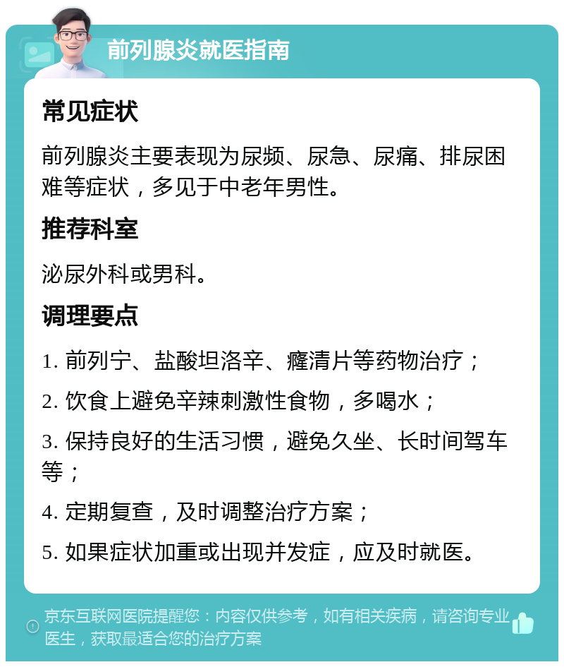 前列腺炎就医指南 常见症状 前列腺炎主要表现为尿频、尿急、尿痛、排尿困难等症状，多见于中老年男性。 推荐科室 泌尿外科或男科。 调理要点 1. 前列宁、盐酸坦洛辛、癃清片等药物治疗； 2. 饮食上避免辛辣刺激性食物，多喝水； 3. 保持良好的生活习惯，避免久坐、长时间驾车等； 4. 定期复查，及时调整治疗方案； 5. 如果症状加重或出现并发症，应及时就医。