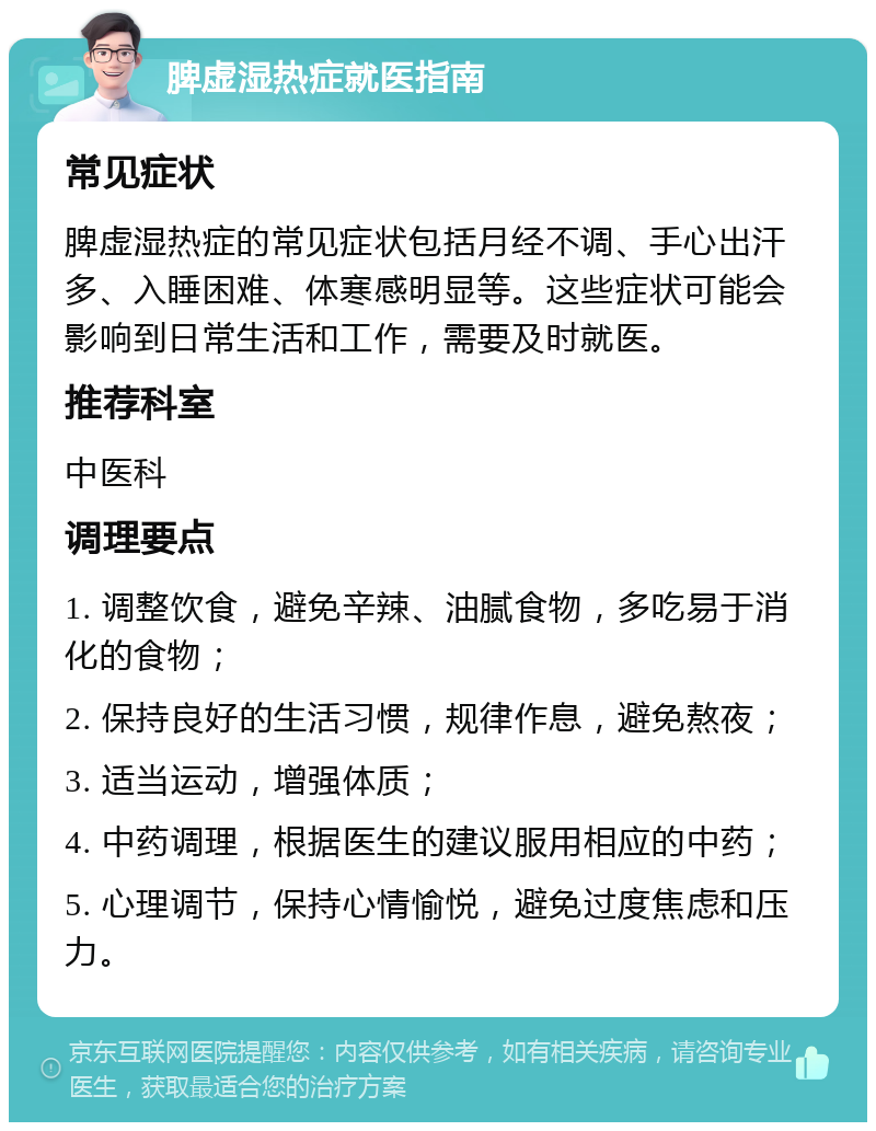 脾虚湿热症就医指南 常见症状 脾虚湿热症的常见症状包括月经不调、手心出汗多、入睡困难、体寒感明显等。这些症状可能会影响到日常生活和工作，需要及时就医。 推荐科室 中医科 调理要点 1. 调整饮食，避免辛辣、油腻食物，多吃易于消化的食物； 2. 保持良好的生活习惯，规律作息，避免熬夜； 3. 适当运动，增强体质； 4. 中药调理，根据医生的建议服用相应的中药； 5. 心理调节，保持心情愉悦，避免过度焦虑和压力。