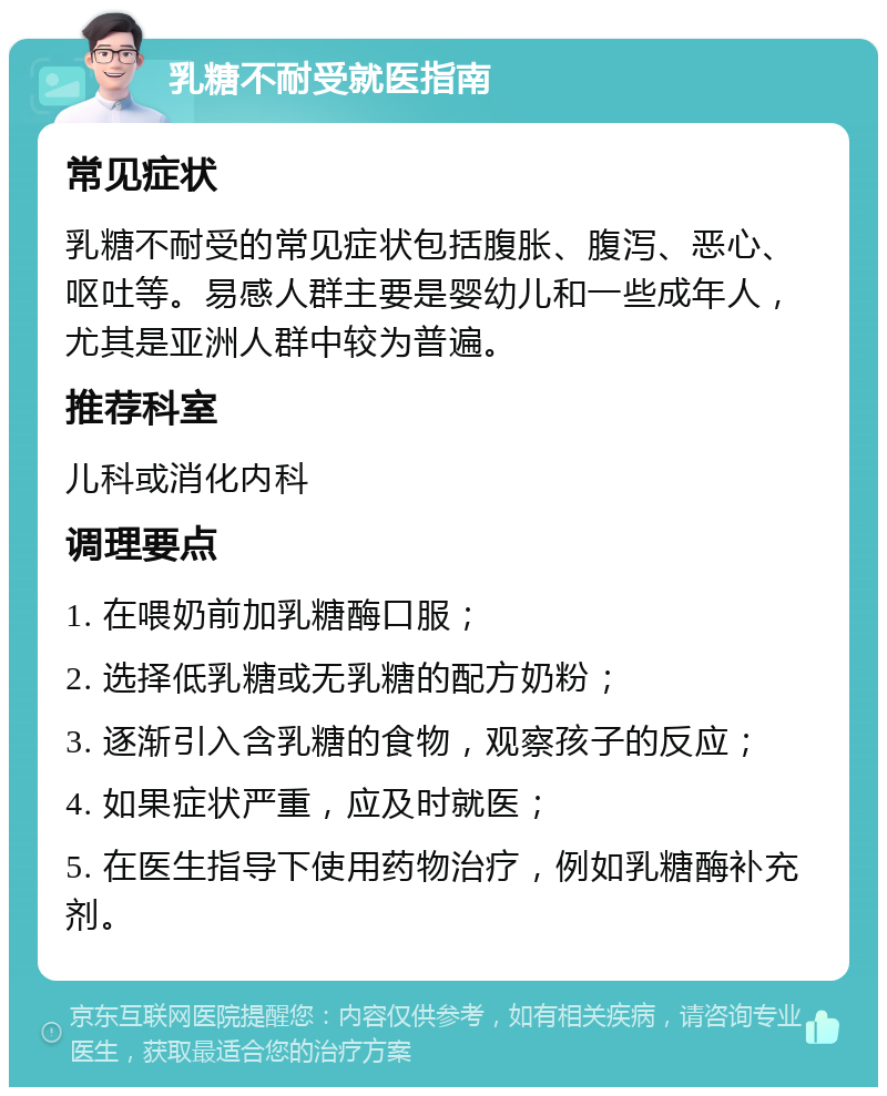 乳糖不耐受就医指南 常见症状 乳糖不耐受的常见症状包括腹胀、腹泻、恶心、呕吐等。易感人群主要是婴幼儿和一些成年人，尤其是亚洲人群中较为普遍。 推荐科室 儿科或消化内科 调理要点 1. 在喂奶前加乳糖酶口服； 2. 选择低乳糖或无乳糖的配方奶粉； 3. 逐渐引入含乳糖的食物，观察孩子的反应； 4. 如果症状严重，应及时就医； 5. 在医生指导下使用药物治疗，例如乳糖酶补充剂。