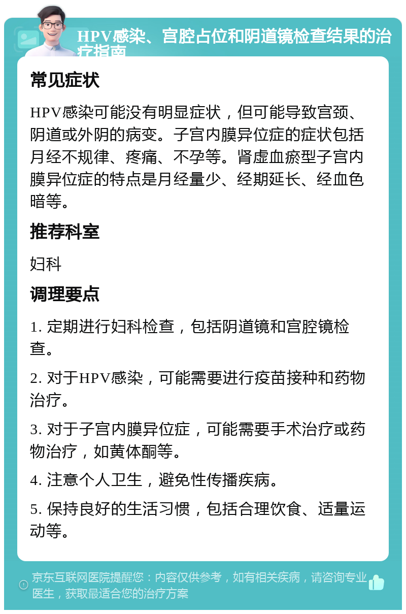 HPV感染、宫腔占位和阴道镜检查结果的治疗指南 常见症状 HPV感染可能没有明显症状，但可能导致宫颈、阴道或外阴的病变。子宫内膜异位症的症状包括月经不规律、疼痛、不孕等。肾虚血瘀型子宫内膜异位症的特点是月经量少、经期延长、经血色暗等。 推荐科室 妇科 调理要点 1. 定期进行妇科检查，包括阴道镜和宫腔镜检查。 2. 对于HPV感染，可能需要进行疫苗接种和药物治疗。 3. 对于子宫内膜异位症，可能需要手术治疗或药物治疗，如黄体酮等。 4. 注意个人卫生，避免性传播疾病。 5. 保持良好的生活习惯，包括合理饮食、适量运动等。