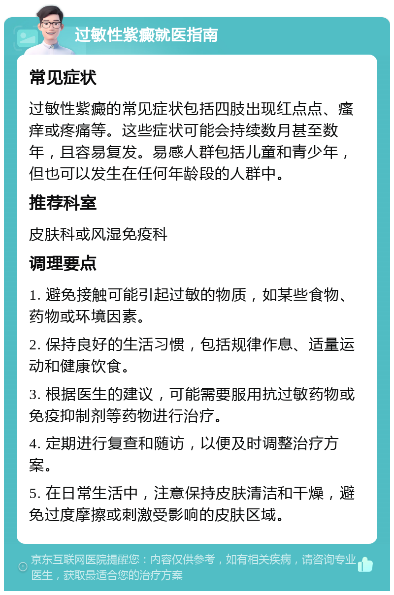 过敏性紫癜就医指南 常见症状 过敏性紫癜的常见症状包括四肢出现红点点、瘙痒或疼痛等。这些症状可能会持续数月甚至数年，且容易复发。易感人群包括儿童和青少年，但也可以发生在任何年龄段的人群中。 推荐科室 皮肤科或风湿免疫科 调理要点 1. 避免接触可能引起过敏的物质，如某些食物、药物或环境因素。 2. 保持良好的生活习惯，包括规律作息、适量运动和健康饮食。 3. 根据医生的建议，可能需要服用抗过敏药物或免疫抑制剂等药物进行治疗。 4. 定期进行复查和随访，以便及时调整治疗方案。 5. 在日常生活中，注意保持皮肤清洁和干燥，避免过度摩擦或刺激受影响的皮肤区域。