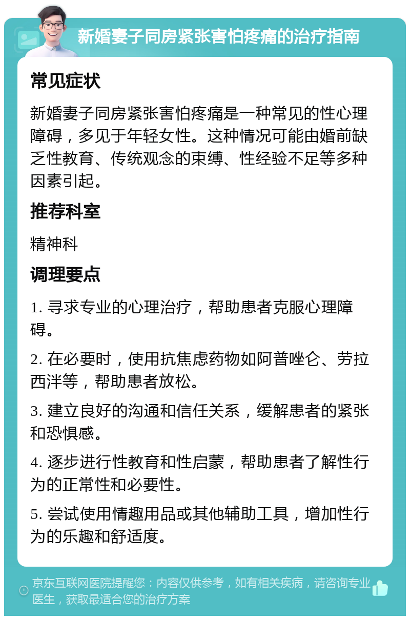 新婚妻子同房紧张害怕疼痛的治疗指南 常见症状 新婚妻子同房紧张害怕疼痛是一种常见的性心理障碍，多见于年轻女性。这种情况可能由婚前缺乏性教育、传统观念的束缚、性经验不足等多种因素引起。 推荐科室 精神科 调理要点 1. 寻求专业的心理治疗，帮助患者克服心理障碍。 2. 在必要时，使用抗焦虑药物如阿普唑仑、劳拉西泮等，帮助患者放松。 3. 建立良好的沟通和信任关系，缓解患者的紧张和恐惧感。 4. 逐步进行性教育和性启蒙，帮助患者了解性行为的正常性和必要性。 5. 尝试使用情趣用品或其他辅助工具，增加性行为的乐趣和舒适度。