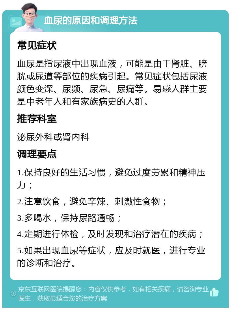 血尿的原因和调理方法 常见症状 血尿是指尿液中出现血液，可能是由于肾脏、膀胱或尿道等部位的疾病引起。常见症状包括尿液颜色变深、尿频、尿急、尿痛等。易感人群主要是中老年人和有家族病史的人群。 推荐科室 泌尿外科或肾内科 调理要点 1.保持良好的生活习惯，避免过度劳累和精神压力； 2.注意饮食，避免辛辣、刺激性食物； 3.多喝水，保持尿路通畅； 4.定期进行体检，及时发现和治疗潜在的疾病； 5.如果出现血尿等症状，应及时就医，进行专业的诊断和治疗。