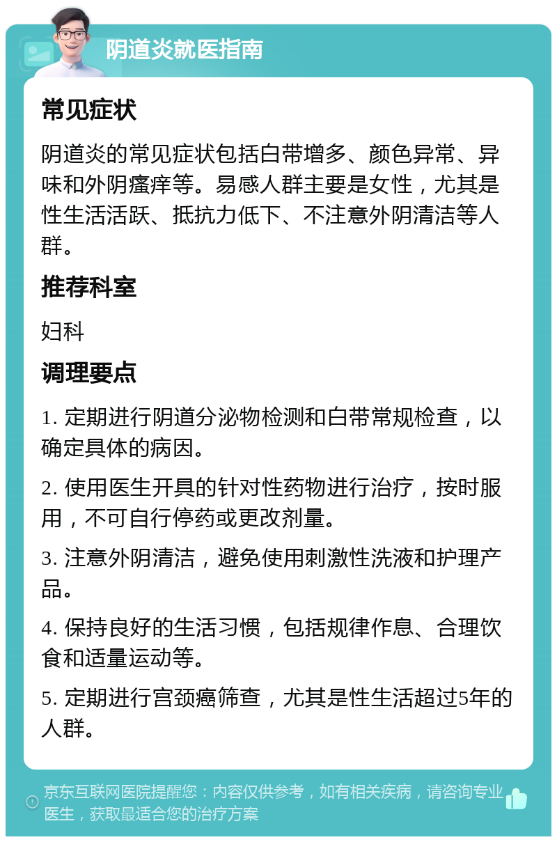 阴道炎就医指南 常见症状 阴道炎的常见症状包括白带增多、颜色异常、异味和外阴瘙痒等。易感人群主要是女性，尤其是性生活活跃、抵抗力低下、不注意外阴清洁等人群。 推荐科室 妇科 调理要点 1. 定期进行阴道分泌物检测和白带常规检查，以确定具体的病因。 2. 使用医生开具的针对性药物进行治疗，按时服用，不可自行停药或更改剂量。 3. 注意外阴清洁，避免使用刺激性洗液和护理产品。 4. 保持良好的生活习惯，包括规律作息、合理饮食和适量运动等。 5. 定期进行宫颈癌筛查，尤其是性生活超过5年的人群。