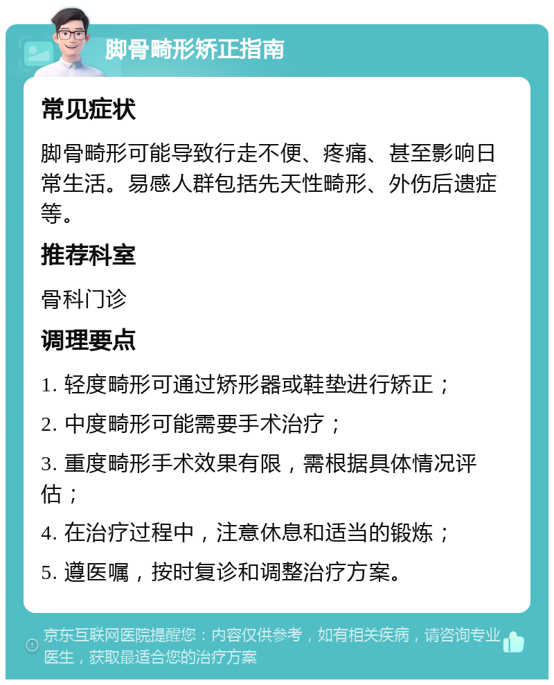 脚骨畸形矫正指南 常见症状 脚骨畸形可能导致行走不便、疼痛、甚至影响日常生活。易感人群包括先天性畸形、外伤后遗症等。 推荐科室 骨科门诊 调理要点 1. 轻度畸形可通过矫形器或鞋垫进行矫正； 2. 中度畸形可能需要手术治疗； 3. 重度畸形手术效果有限，需根据具体情况评估； 4. 在治疗过程中，注意休息和适当的锻炼； 5. 遵医嘱，按时复诊和调整治疗方案。