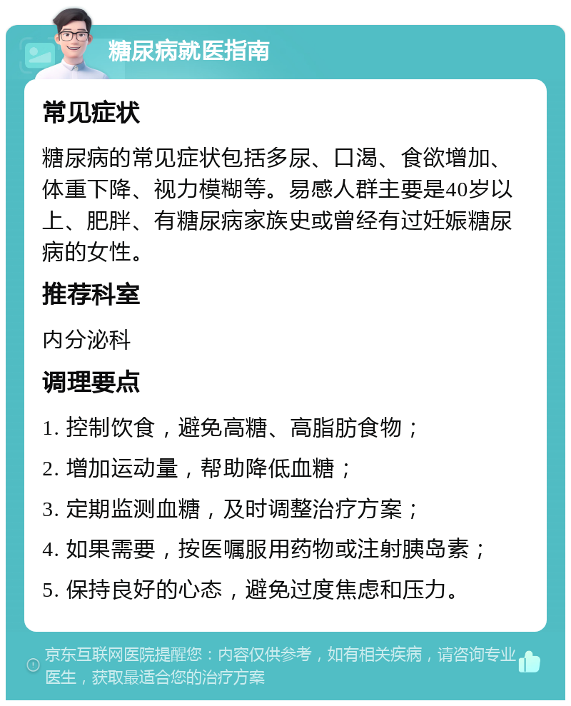 糖尿病就医指南 常见症状 糖尿病的常见症状包括多尿、口渴、食欲增加、体重下降、视力模糊等。易感人群主要是40岁以上、肥胖、有糖尿病家族史或曾经有过妊娠糖尿病的女性。 推荐科室 内分泌科 调理要点 1. 控制饮食，避免高糖、高脂肪食物； 2. 增加运动量，帮助降低血糖； 3. 定期监测血糖，及时调整治疗方案； 4. 如果需要，按医嘱服用药物或注射胰岛素； 5. 保持良好的心态，避免过度焦虑和压力。