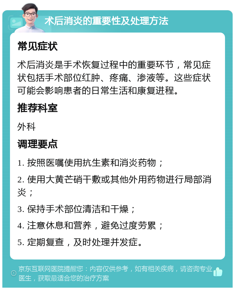 术后消炎的重要性及处理方法 常见症状 术后消炎是手术恢复过程中的重要环节，常见症状包括手术部位红肿、疼痛、渗液等。这些症状可能会影响患者的日常生活和康复进程。 推荐科室 外科 调理要点 1. 按照医嘱使用抗生素和消炎药物； 2. 使用大黄芒硝干敷或其他外用药物进行局部消炎； 3. 保持手术部位清洁和干燥； 4. 注意休息和营养，避免过度劳累； 5. 定期复查，及时处理并发症。