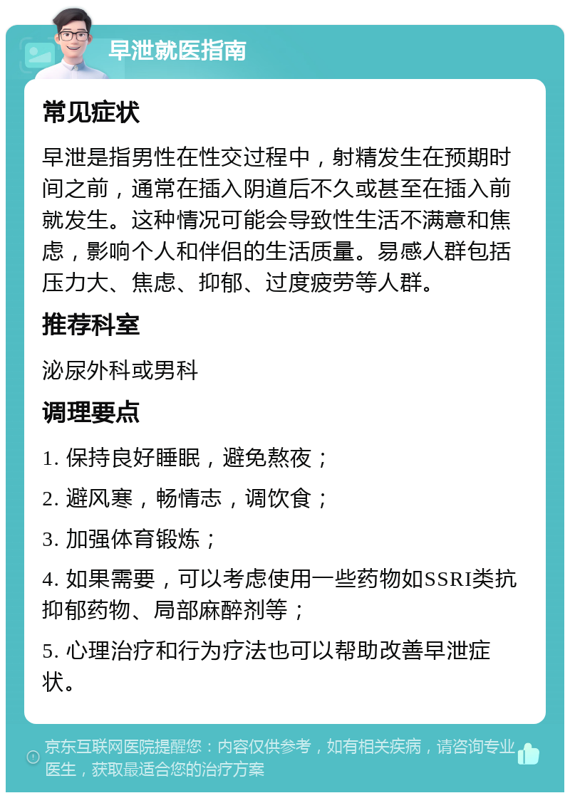 早泄就医指南 常见症状 早泄是指男性在性交过程中，射精发生在预期时间之前，通常在插入阴道后不久或甚至在插入前就发生。这种情况可能会导致性生活不满意和焦虑，影响个人和伴侣的生活质量。易感人群包括压力大、焦虑、抑郁、过度疲劳等人群。 推荐科室 泌尿外科或男科 调理要点 1. 保持良好睡眠，避免熬夜； 2. 避风寒，畅情志，调饮食； 3. 加强体育锻炼； 4. 如果需要，可以考虑使用一些药物如SSRI类抗抑郁药物、局部麻醉剂等； 5. 心理治疗和行为疗法也可以帮助改善早泄症状。