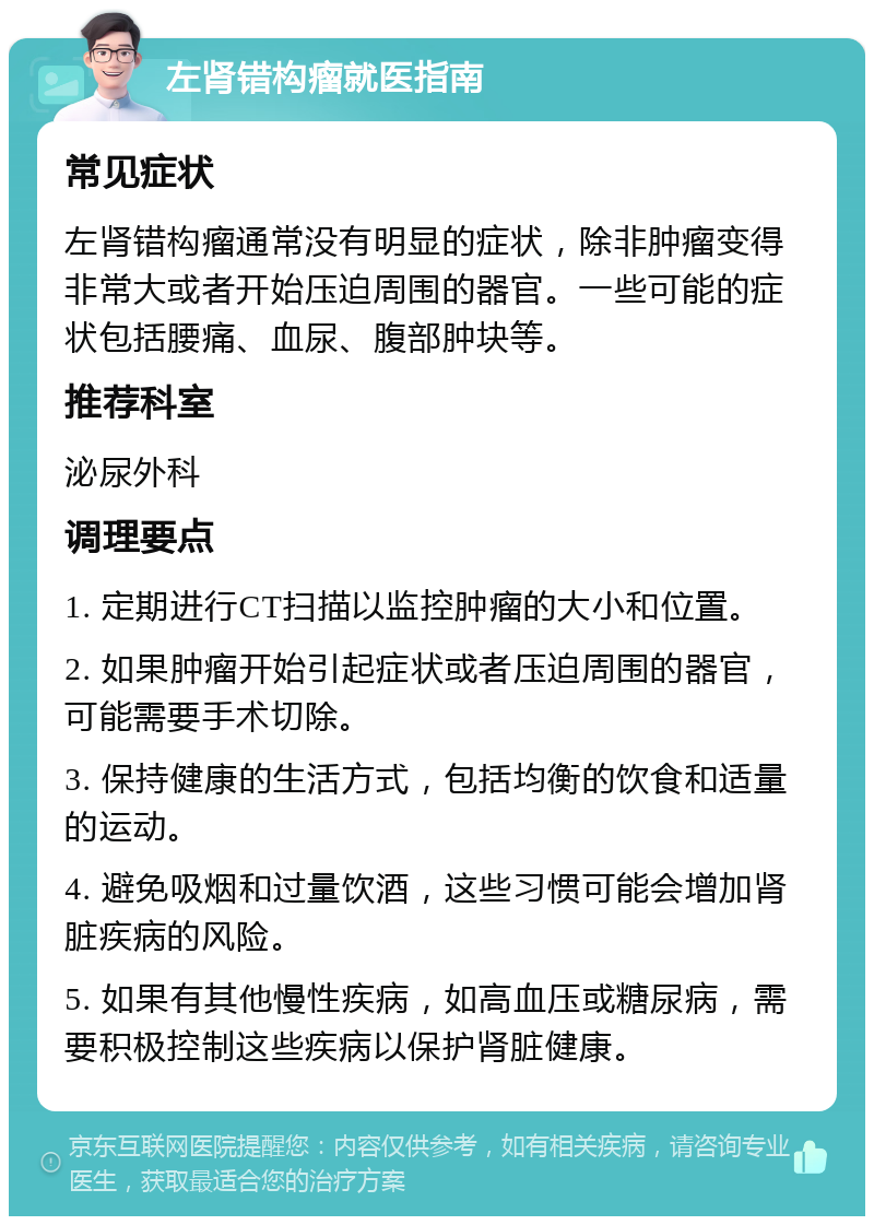 左肾错构瘤就医指南 常见症状 左肾错构瘤通常没有明显的症状，除非肿瘤变得非常大或者开始压迫周围的器官。一些可能的症状包括腰痛、血尿、腹部肿块等。 推荐科室 泌尿外科 调理要点 1. 定期进行CT扫描以监控肿瘤的大小和位置。 2. 如果肿瘤开始引起症状或者压迫周围的器官，可能需要手术切除。 3. 保持健康的生活方式，包括均衡的饮食和适量的运动。 4. 避免吸烟和过量饮酒，这些习惯可能会增加肾脏疾病的风险。 5. 如果有其他慢性疾病，如高血压或糖尿病，需要积极控制这些疾病以保护肾脏健康。