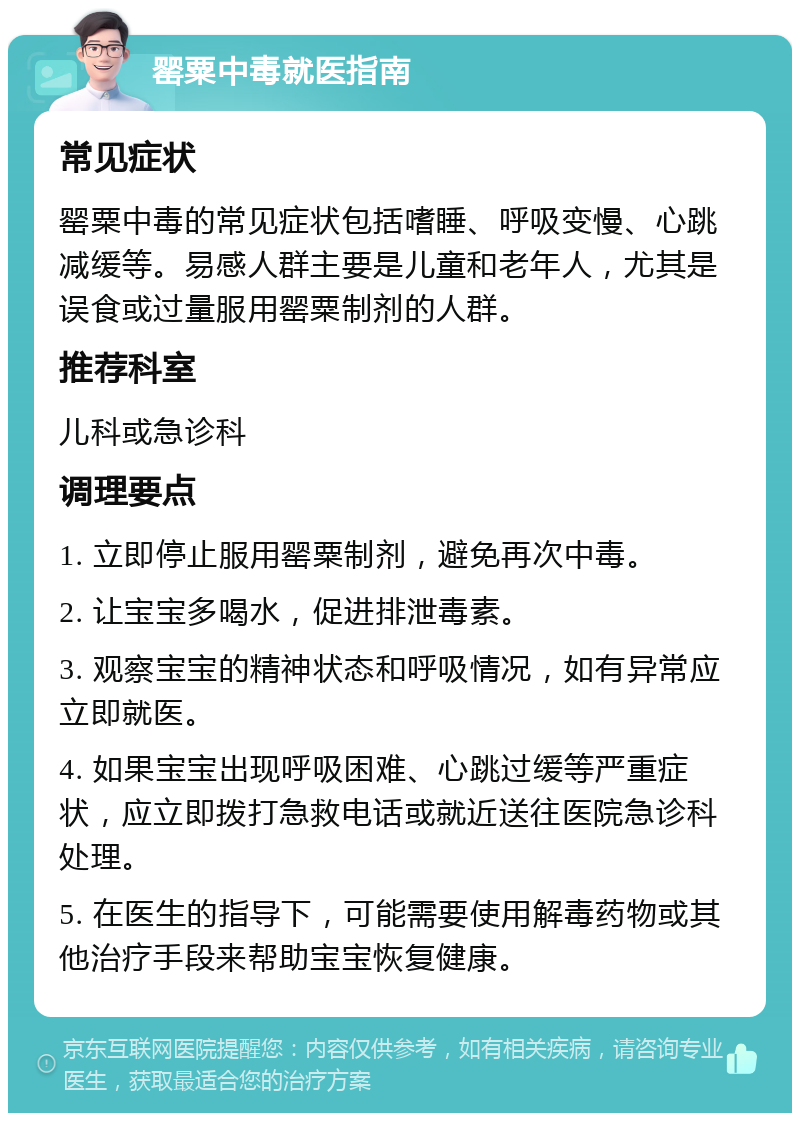 罂粟中毒就医指南 常见症状 罂粟中毒的常见症状包括嗜睡、呼吸变慢、心跳减缓等。易感人群主要是儿童和老年人，尤其是误食或过量服用罂粟制剂的人群。 推荐科室 儿科或急诊科 调理要点 1. 立即停止服用罂粟制剂，避免再次中毒。 2. 让宝宝多喝水，促进排泄毒素。 3. 观察宝宝的精神状态和呼吸情况，如有异常应立即就医。 4. 如果宝宝出现呼吸困难、心跳过缓等严重症状，应立即拨打急救电话或就近送往医院急诊科处理。 5. 在医生的指导下，可能需要使用解毒药物或其他治疗手段来帮助宝宝恢复健康。