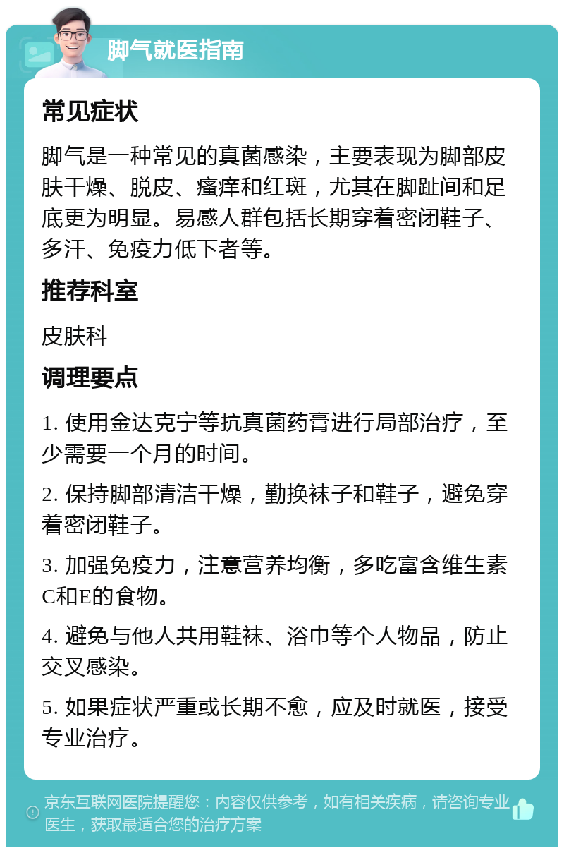 脚气就医指南 常见症状 脚气是一种常见的真菌感染，主要表现为脚部皮肤干燥、脱皮、瘙痒和红斑，尤其在脚趾间和足底更为明显。易感人群包括长期穿着密闭鞋子、多汗、免疫力低下者等。 推荐科室 皮肤科 调理要点 1. 使用金达克宁等抗真菌药膏进行局部治疗，至少需要一个月的时间。 2. 保持脚部清洁干燥，勤换袜子和鞋子，避免穿着密闭鞋子。 3. 加强免疫力，注意营养均衡，多吃富含维生素C和E的食物。 4. 避免与他人共用鞋袜、浴巾等个人物品，防止交叉感染。 5. 如果症状严重或长期不愈，应及时就医，接受专业治疗。