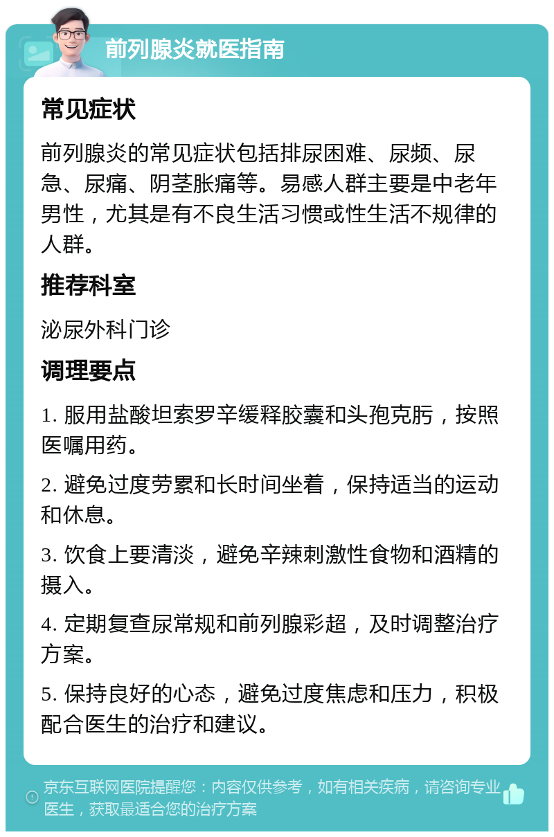 前列腺炎就医指南 常见症状 前列腺炎的常见症状包括排尿困难、尿频、尿急、尿痛、阴茎胀痛等。易感人群主要是中老年男性，尤其是有不良生活习惯或性生活不规律的人群。 推荐科室 泌尿外科门诊 调理要点 1. 服用盐酸坦索罗辛缓释胶囊和头孢克肟，按照医嘱用药。 2. 避免过度劳累和长时间坐着，保持适当的运动和休息。 3. 饮食上要清淡，避免辛辣刺激性食物和酒精的摄入。 4. 定期复查尿常规和前列腺彩超，及时调整治疗方案。 5. 保持良好的心态，避免过度焦虑和压力，积极配合医生的治疗和建议。