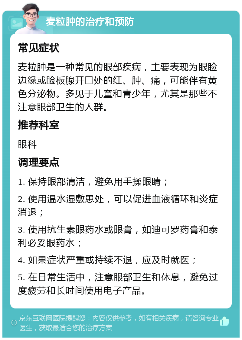 麦粒肿的治疗和预防 常见症状 麦粒肿是一种常见的眼部疾病，主要表现为眼睑边缘或睑板腺开口处的红、肿、痛，可能伴有黄色分泌物。多见于儿童和青少年，尤其是那些不注意眼部卫生的人群。 推荐科室 眼科 调理要点 1. 保持眼部清洁，避免用手揉眼睛； 2. 使用温水湿敷患处，可以促进血液循环和炎症消退； 3. 使用抗生素眼药水或眼膏，如迪可罗药膏和泰利必妥眼药水； 4. 如果症状严重或持续不退，应及时就医； 5. 在日常生活中，注意眼部卫生和休息，避免过度疲劳和长时间使用电子产品。