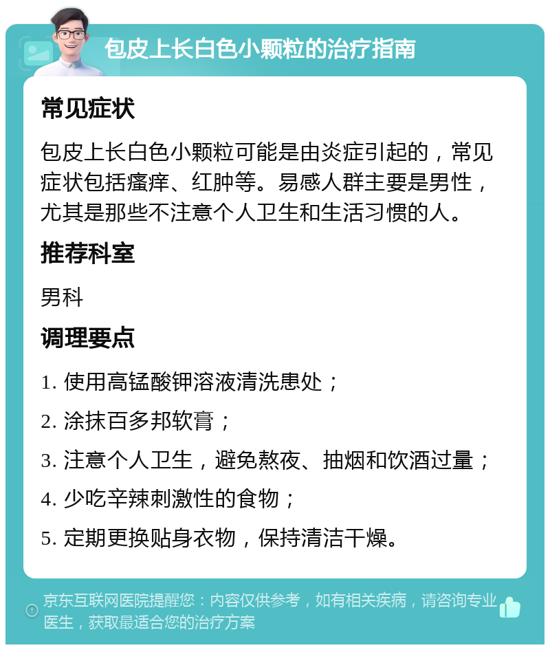 包皮上长白色小颗粒的治疗指南 常见症状 包皮上长白色小颗粒可能是由炎症引起的，常见症状包括瘙痒、红肿等。易感人群主要是男性，尤其是那些不注意个人卫生和生活习惯的人。 推荐科室 男科 调理要点 1. 使用高锰酸钾溶液清洗患处； 2. 涂抹百多邦软膏； 3. 注意个人卫生，避免熬夜、抽烟和饮酒过量； 4. 少吃辛辣刺激性的食物； 5. 定期更换贴身衣物，保持清洁干燥。