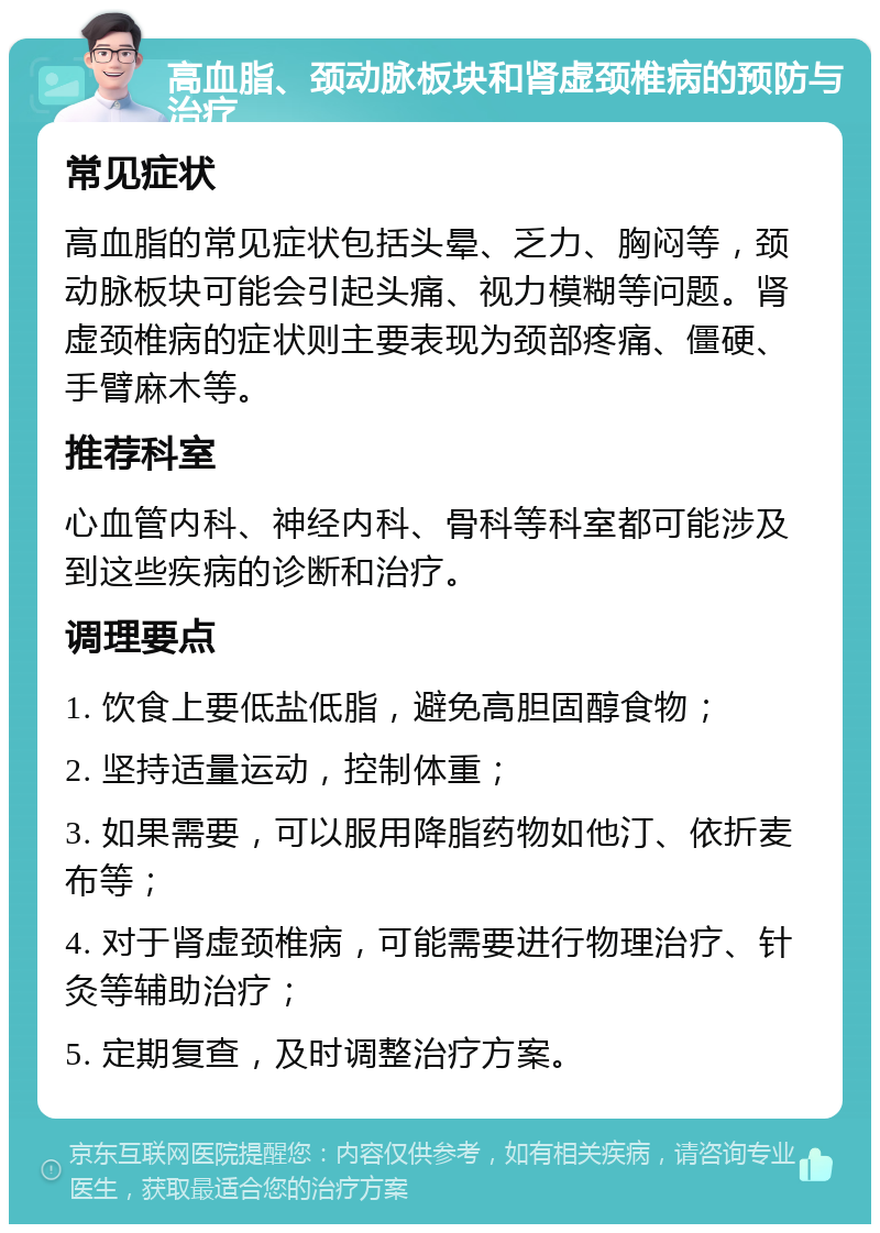 高血脂、颈动脉板块和肾虚颈椎病的预防与治疗 常见症状 高血脂的常见症状包括头晕、乏力、胸闷等，颈动脉板块可能会引起头痛、视力模糊等问题。肾虚颈椎病的症状则主要表现为颈部疼痛、僵硬、手臂麻木等。 推荐科室 心血管内科、神经内科、骨科等科室都可能涉及到这些疾病的诊断和治疗。 调理要点 1. 饮食上要低盐低脂，避免高胆固醇食物； 2. 坚持适量运动，控制体重； 3. 如果需要，可以服用降脂药物如他汀、依折麦布等； 4. 对于肾虚颈椎病，可能需要进行物理治疗、针灸等辅助治疗； 5. 定期复查，及时调整治疗方案。