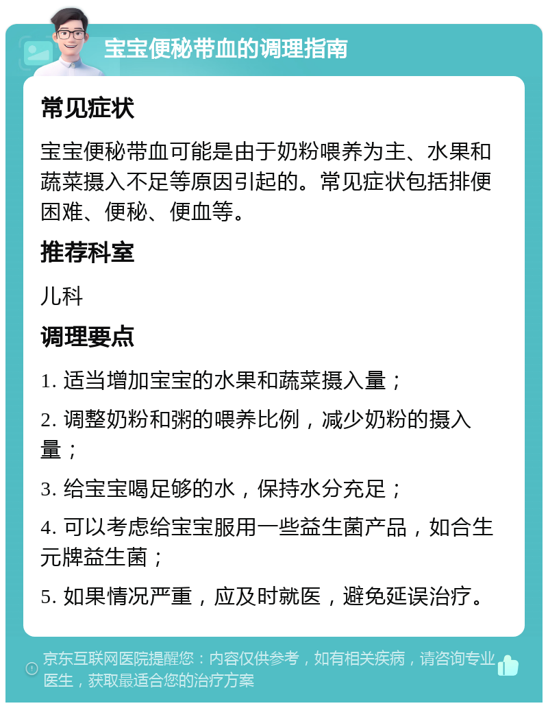 宝宝便秘带血的调理指南 常见症状 宝宝便秘带血可能是由于奶粉喂养为主、水果和蔬菜摄入不足等原因引起的。常见症状包括排便困难、便秘、便血等。 推荐科室 儿科 调理要点 1. 适当增加宝宝的水果和蔬菜摄入量； 2. 调整奶粉和粥的喂养比例，减少奶粉的摄入量； 3. 给宝宝喝足够的水，保持水分充足； 4. 可以考虑给宝宝服用一些益生菌产品，如合生元牌益生菌； 5. 如果情况严重，应及时就医，避免延误治疗。