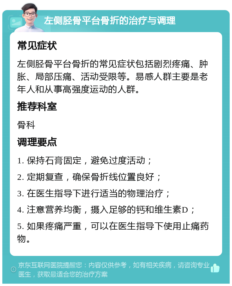 左侧胫骨平台骨折的治疗与调理 常见症状 左侧胫骨平台骨折的常见症状包括剧烈疼痛、肿胀、局部压痛、活动受限等。易感人群主要是老年人和从事高强度运动的人群。 推荐科室 骨科 调理要点 1. 保持石膏固定，避免过度活动； 2. 定期复查，确保骨折线位置良好； 3. 在医生指导下进行适当的物理治疗； 4. 注意营养均衡，摄入足够的钙和维生素D； 5. 如果疼痛严重，可以在医生指导下使用止痛药物。