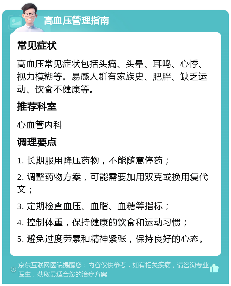 高血压管理指南 常见症状 高血压常见症状包括头痛、头晕、耳鸣、心悸、视力模糊等。易感人群有家族史、肥胖、缺乏运动、饮食不健康等。 推荐科室 心血管内科 调理要点 1. 长期服用降压药物，不能随意停药； 2. 调整药物方案，可能需要加用双克或换用复代文； 3. 定期检查血压、血脂、血糖等指标； 4. 控制体重，保持健康的饮食和运动习惯； 5. 避免过度劳累和精神紧张，保持良好的心态。