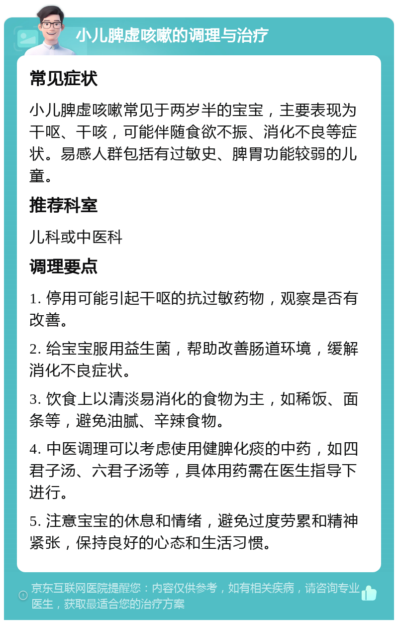 小儿脾虚咳嗽的调理与治疗 常见症状 小儿脾虚咳嗽常见于两岁半的宝宝，主要表现为干呕、干咳，可能伴随食欲不振、消化不良等症状。易感人群包括有过敏史、脾胃功能较弱的儿童。 推荐科室 儿科或中医科 调理要点 1. 停用可能引起干呕的抗过敏药物，观察是否有改善。 2. 给宝宝服用益生菌，帮助改善肠道环境，缓解消化不良症状。 3. 饮食上以清淡易消化的食物为主，如稀饭、面条等，避免油腻、辛辣食物。 4. 中医调理可以考虑使用健脾化痰的中药，如四君子汤、六君子汤等，具体用药需在医生指导下进行。 5. 注意宝宝的休息和情绪，避免过度劳累和精神紧张，保持良好的心态和生活习惯。