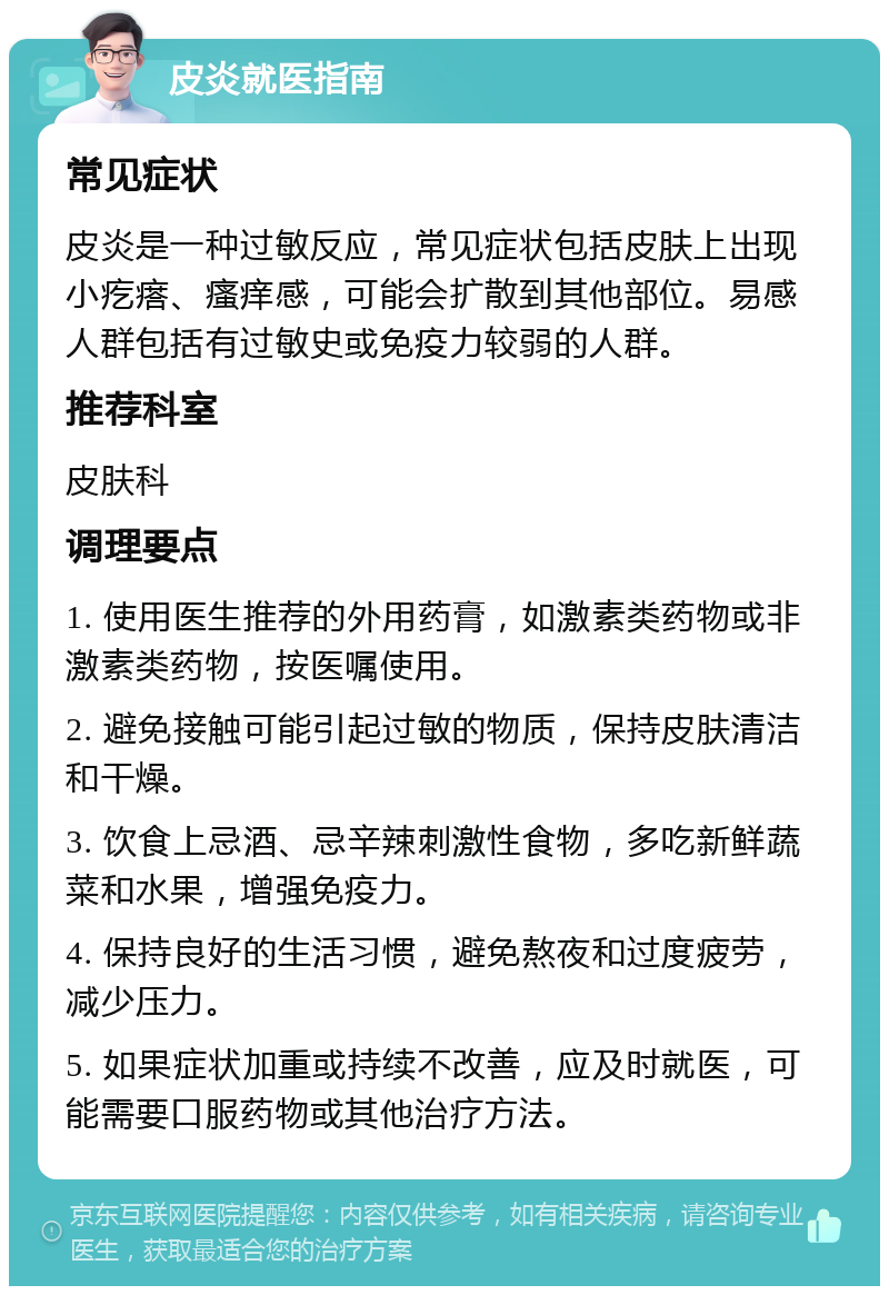 皮炎就医指南 常见症状 皮炎是一种过敏反应，常见症状包括皮肤上出现小疙瘩、瘙痒感，可能会扩散到其他部位。易感人群包括有过敏史或免疫力较弱的人群。 推荐科室 皮肤科 调理要点 1. 使用医生推荐的外用药膏，如激素类药物或非激素类药物，按医嘱使用。 2. 避免接触可能引起过敏的物质，保持皮肤清洁和干燥。 3. 饮食上忌酒、忌辛辣刺激性食物，多吃新鲜蔬菜和水果，增强免疫力。 4. 保持良好的生活习惯，避免熬夜和过度疲劳，减少压力。 5. 如果症状加重或持续不改善，应及时就医，可能需要口服药物或其他治疗方法。