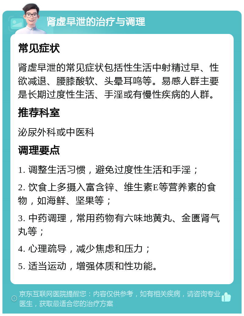 肾虚早泄的治疗与调理 常见症状 肾虚早泄的常见症状包括性生活中射精过早、性欲减退、腰膝酸软、头晕耳鸣等。易感人群主要是长期过度性生活、手淫或有慢性疾病的人群。 推荐科室 泌尿外科或中医科 调理要点 1. 调整生活习惯，避免过度性生活和手淫； 2. 饮食上多摄入富含锌、维生素E等营养素的食物，如海鲜、坚果等； 3. 中药调理，常用药物有六味地黄丸、金匮肾气丸等； 4. 心理疏导，减少焦虑和压力； 5. 适当运动，增强体质和性功能。