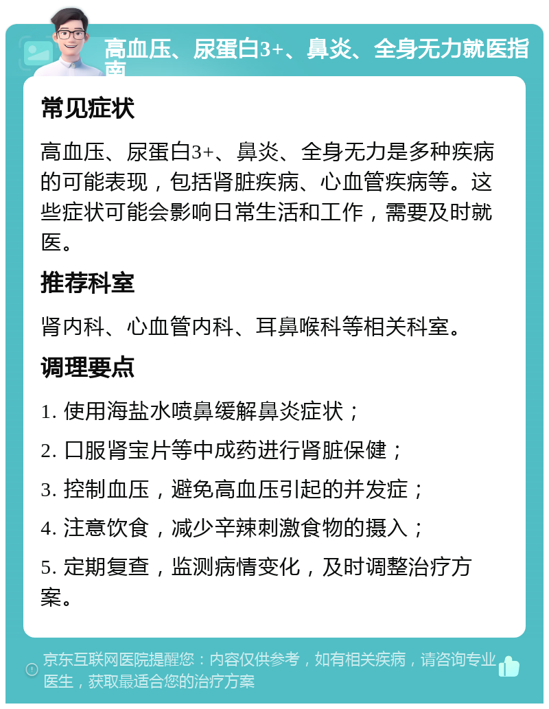 高血压、尿蛋白3+、鼻炎、全身无力就医指南 常见症状 高血压、尿蛋白3+、鼻炎、全身无力是多种疾病的可能表现，包括肾脏疾病、心血管疾病等。这些症状可能会影响日常生活和工作，需要及时就医。 推荐科室 肾内科、心血管内科、耳鼻喉科等相关科室。 调理要点 1. 使用海盐水喷鼻缓解鼻炎症状； 2. 口服肾宝片等中成药进行肾脏保健； 3. 控制血压，避免高血压引起的并发症； 4. 注意饮食，减少辛辣刺激食物的摄入； 5. 定期复查，监测病情变化，及时调整治疗方案。