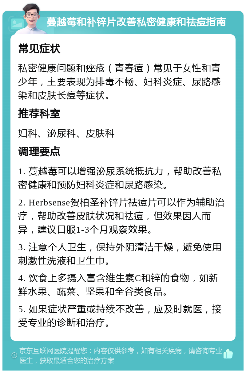 蔓越莓和补锌片改善私密健康和祛痘指南 常见症状 私密健康问题和痤疮（青春痘）常见于女性和青少年，主要表现为排毒不畅、妇科炎症、尿路感染和皮肤长痘等症状。 推荐科室 妇科、泌尿科、皮肤科 调理要点 1. 蔓越莓可以增强泌尿系统抵抗力，帮助改善私密健康和预防妇科炎症和尿路感染。 2. Herbsense贺柏圣补锌片祛痘片可以作为辅助治疗，帮助改善皮肤状况和祛痘，但效果因人而异，建议口服1-3个月观察效果。 3. 注意个人卫生，保持外阴清洁干燥，避免使用刺激性洗液和卫生巾。 4. 饮食上多摄入富含维生素C和锌的食物，如新鲜水果、蔬菜、坚果和全谷类食品。 5. 如果症状严重或持续不改善，应及时就医，接受专业的诊断和治疗。