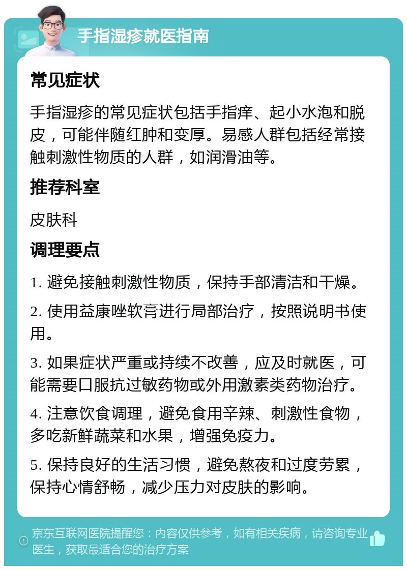 手指湿疹就医指南 常见症状 手指湿疹的常见症状包括手指痒、起小水泡和脱皮，可能伴随红肿和变厚。易感人群包括经常接触刺激性物质的人群，如润滑油等。 推荐科室 皮肤科 调理要点 1. 避免接触刺激性物质，保持手部清洁和干燥。 2. 使用益康唑软膏进行局部治疗，按照说明书使用。 3. 如果症状严重或持续不改善，应及时就医，可能需要口服抗过敏药物或外用激素类药物治疗。 4. 注意饮食调理，避免食用辛辣、刺激性食物，多吃新鲜蔬菜和水果，增强免疫力。 5. 保持良好的生活习惯，避免熬夜和过度劳累，保持心情舒畅，减少压力对皮肤的影响。