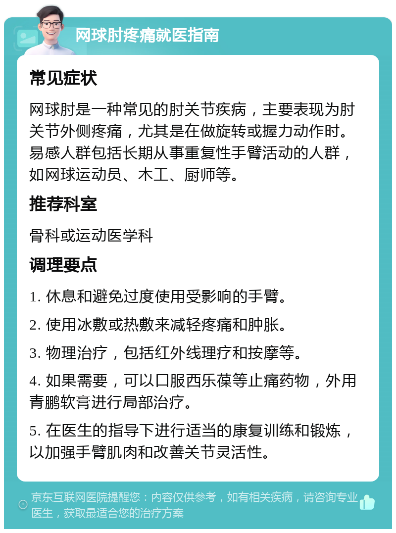 网球肘疼痛就医指南 常见症状 网球肘是一种常见的肘关节疾病，主要表现为肘关节外侧疼痛，尤其是在做旋转或握力动作时。易感人群包括长期从事重复性手臂活动的人群，如网球运动员、木工、厨师等。 推荐科室 骨科或运动医学科 调理要点 1. 休息和避免过度使用受影响的手臂。 2. 使用冰敷或热敷来减轻疼痛和肿胀。 3. 物理治疗，包括红外线理疗和按摩等。 4. 如果需要，可以口服西乐葆等止痛药物，外用青鹏软膏进行局部治疗。 5. 在医生的指导下进行适当的康复训练和锻炼，以加强手臂肌肉和改善关节灵活性。