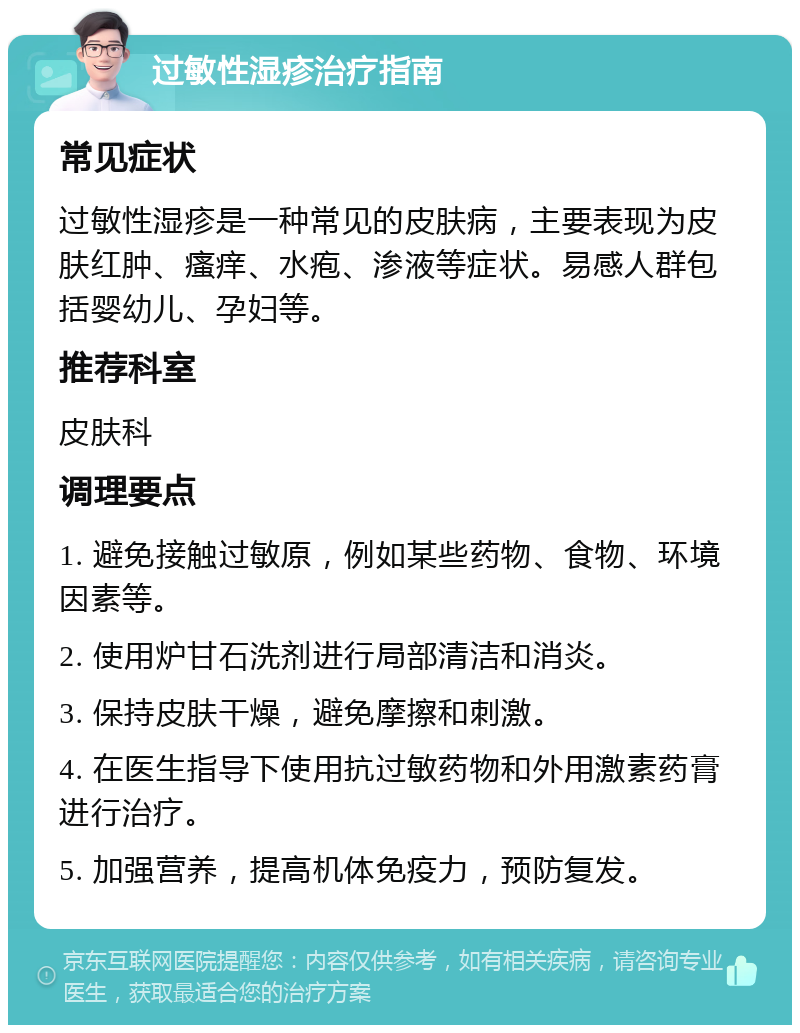 过敏性湿疹治疗指南 常见症状 过敏性湿疹是一种常见的皮肤病，主要表现为皮肤红肿、瘙痒、水疱、渗液等症状。易感人群包括婴幼儿、孕妇等。 推荐科室 皮肤科 调理要点 1. 避免接触过敏原，例如某些药物、食物、环境因素等。 2. 使用炉甘石洗剂进行局部清洁和消炎。 3. 保持皮肤干燥，避免摩擦和刺激。 4. 在医生指导下使用抗过敏药物和外用激素药膏进行治疗。 5. 加强营养，提高机体免疫力，预防复发。