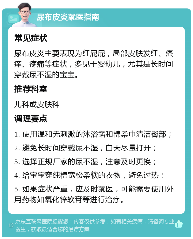 尿布皮炎就医指南 常见症状 尿布皮炎主要表现为红屁屁，局部皮肤发红、瘙痒、疼痛等症状，多见于婴幼儿，尤其是长时间穿戴尿不湿的宝宝。 推荐科室 儿科或皮肤科 调理要点 1. 使用温和无刺激的沐浴露和棉柔巾清洁臀部； 2. 避免长时间穿戴尿不湿，白天尽量打开； 3. 选择正规厂家的尿不湿，注意及时更换； 4. 给宝宝穿纯棉宽松柔软的衣物，避免过热； 5. 如果症状严重，应及时就医，可能需要使用外用药物如氧化锌软膏等进行治疗。