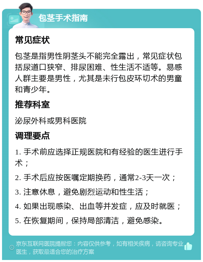 包茎手术指南 常见症状 包茎是指男性阴茎头不能完全露出，常见症状包括尿道口狭窄、排尿困难、性生活不适等。易感人群主要是男性，尤其是未行包皮环切术的男童和青少年。 推荐科室 泌尿外科或男科医院 调理要点 1. 手术前应选择正规医院和有经验的医生进行手术； 2. 手术后应按医嘱定期换药，通常2-3天一次； 3. 注意休息，避免剧烈运动和性生活； 4. 如果出现感染、出血等并发症，应及时就医； 5. 在恢复期间，保持局部清洁，避免感染。