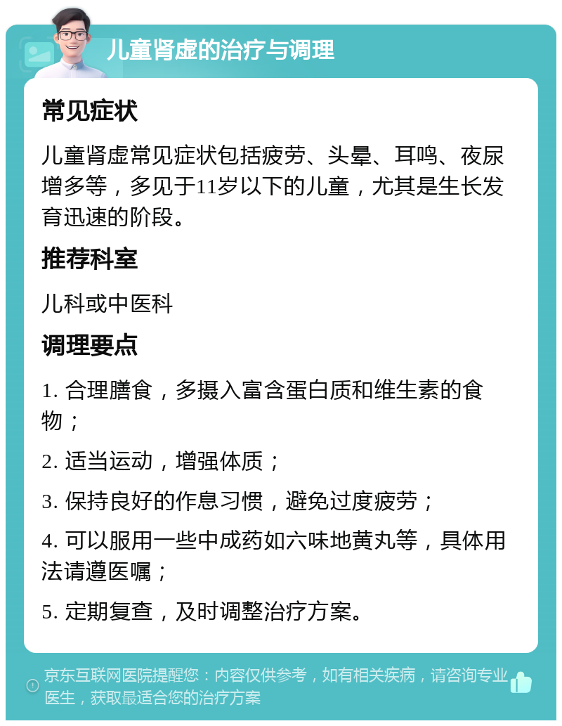 儿童肾虚的治疗与调理 常见症状 儿童肾虚常见症状包括疲劳、头晕、耳鸣、夜尿增多等，多见于11岁以下的儿童，尤其是生长发育迅速的阶段。 推荐科室 儿科或中医科 调理要点 1. 合理膳食，多摄入富含蛋白质和维生素的食物； 2. 适当运动，增强体质； 3. 保持良好的作息习惯，避免过度疲劳； 4. 可以服用一些中成药如六味地黄丸等，具体用法请遵医嘱； 5. 定期复查，及时调整治疗方案。