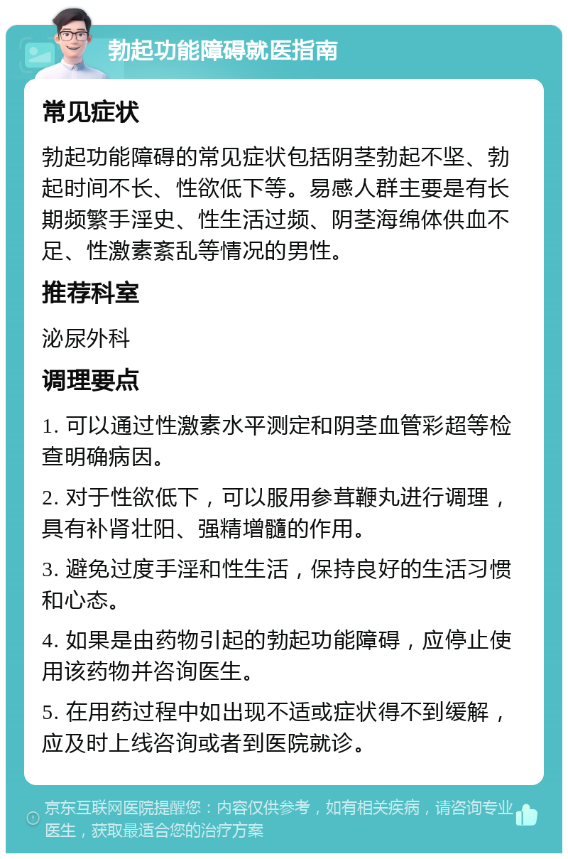 勃起功能障碍就医指南 常见症状 勃起功能障碍的常见症状包括阴茎勃起不坚、勃起时间不长、性欲低下等。易感人群主要是有长期频繁手淫史、性生活过频、阴茎海绵体供血不足、性激素紊乱等情况的男性。 推荐科室 泌尿外科 调理要点 1. 可以通过性激素水平测定和阴茎血管彩超等检查明确病因。 2. 对于性欲低下，可以服用参茸鞭丸进行调理，具有补肾壮阳、强精增髓的作用。 3. 避免过度手淫和性生活，保持良好的生活习惯和心态。 4. 如果是由药物引起的勃起功能障碍，应停止使用该药物并咨询医生。 5. 在用药过程中如出现不适或症状得不到缓解，应及时上线咨询或者到医院就诊。