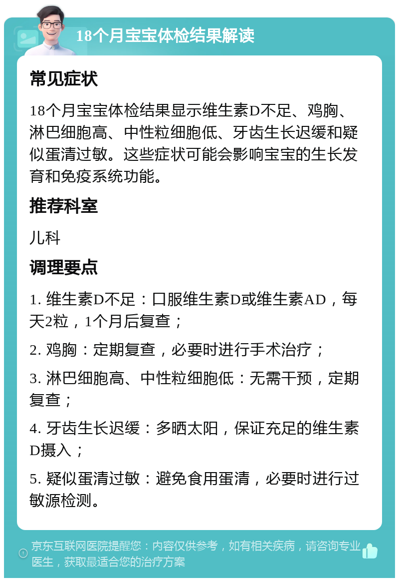 18个月宝宝体检结果解读 常见症状 18个月宝宝体检结果显示维生素D不足、鸡胸、淋巴细胞高、中性粒细胞低、牙齿生长迟缓和疑似蛋清过敏。这些症状可能会影响宝宝的生长发育和免疫系统功能。 推荐科室 儿科 调理要点 1. 维生素D不足：口服维生素D或维生素AD，每天2粒，1个月后复查； 2. 鸡胸：定期复查，必要时进行手术治疗； 3. 淋巴细胞高、中性粒细胞低：无需干预，定期复查； 4. 牙齿生长迟缓：多晒太阳，保证充足的维生素D摄入； 5. 疑似蛋清过敏：避免食用蛋清，必要时进行过敏源检测。