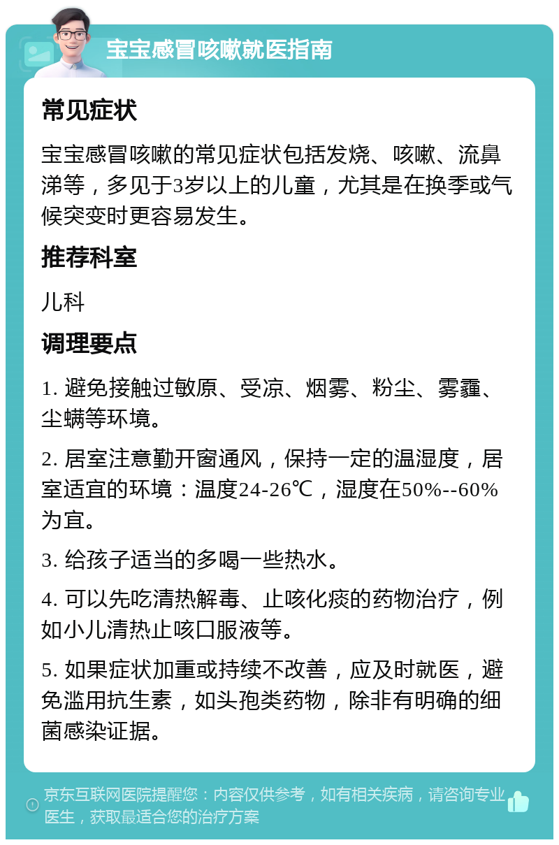 宝宝感冒咳嗽就医指南 常见症状 宝宝感冒咳嗽的常见症状包括发烧、咳嗽、流鼻涕等，多见于3岁以上的儿童，尤其是在换季或气候突变时更容易发生。 推荐科室 儿科 调理要点 1. 避免接触过敏原、受凉、烟雾、粉尘、雾霾、尘螨等环境。 2. 居室注意勤开窗通风，保持一定的温湿度，居室适宜的环境：温度24-26℃，湿度在50%--60%为宜。 3. 给孩子适当的多喝一些热水。 4. 可以先吃清热解毒、止咳化痰的药物治疗，例如小儿清热止咳口服液等。 5. 如果症状加重或持续不改善，应及时就医，避免滥用抗生素，如头孢类药物，除非有明确的细菌感染证据。