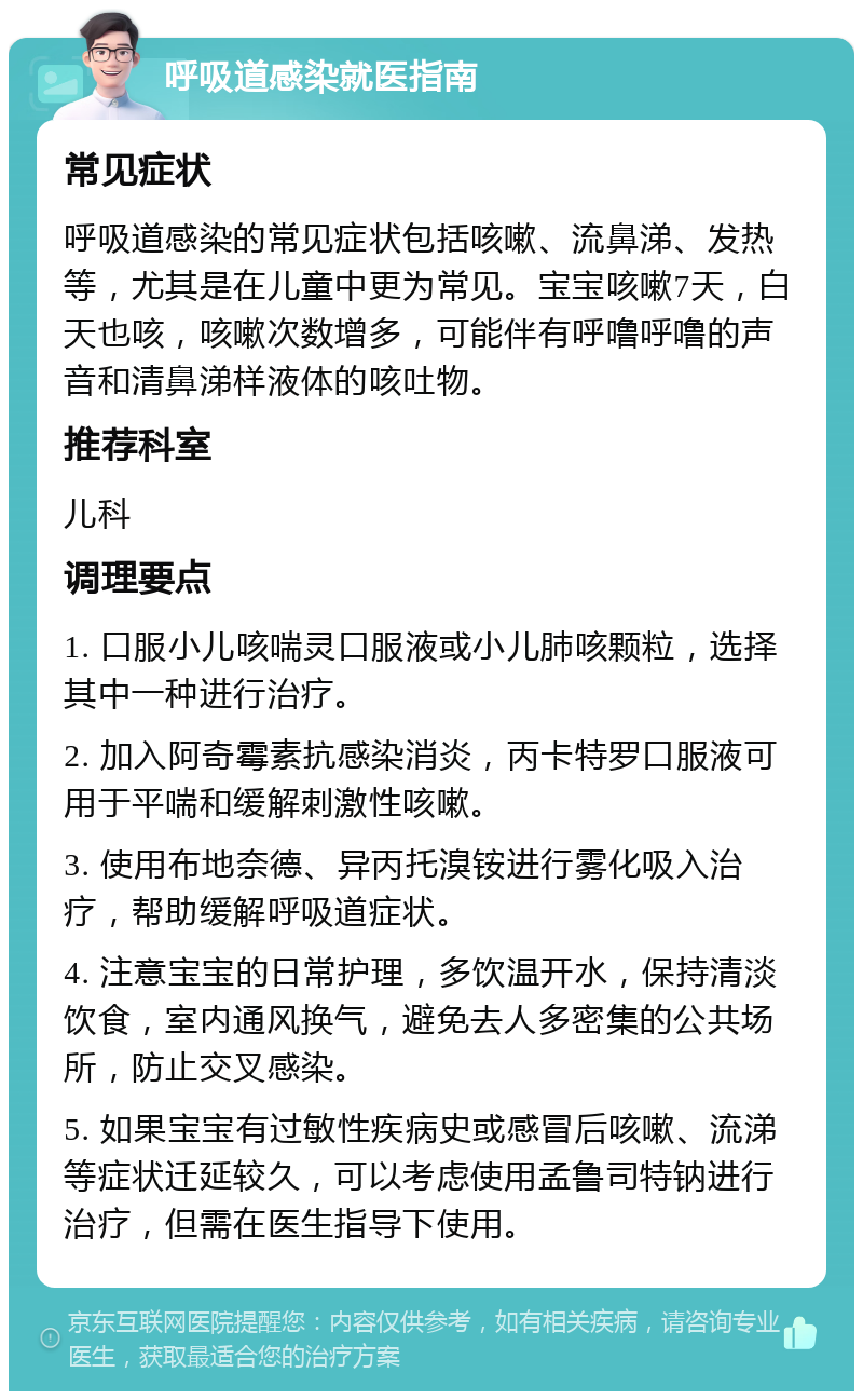 呼吸道感染就医指南 常见症状 呼吸道感染的常见症状包括咳嗽、流鼻涕、发热等，尤其是在儿童中更为常见。宝宝咳嗽7天，白天也咳，咳嗽次数增多，可能伴有呼噜呼噜的声音和清鼻涕样液体的咳吐物。 推荐科室 儿科 调理要点 1. 口服小儿咳喘灵口服液或小儿肺咳颗粒，选择其中一种进行治疗。 2. 加入阿奇霉素抗感染消炎，丙卡特罗口服液可用于平喘和缓解刺激性咳嗽。 3. 使用布地奈德、异丙托溴铵进行雾化吸入治疗，帮助缓解呼吸道症状。 4. 注意宝宝的日常护理，多饮温开水，保持清淡饮食，室内通风换气，避免去人多密集的公共场所，防止交叉感染。 5. 如果宝宝有过敏性疾病史或感冒后咳嗽、流涕等症状迁延较久，可以考虑使用孟鲁司特钠进行治疗，但需在医生指导下使用。