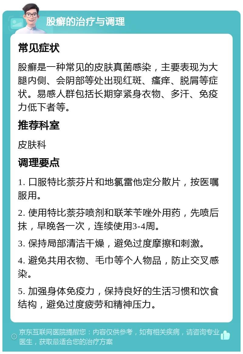 股癣的治疗与调理 常见症状 股癣是一种常见的皮肤真菌感染，主要表现为大腿内侧、会阴部等处出现红斑、瘙痒、脱屑等症状。易感人群包括长期穿紧身衣物、多汗、免疫力低下者等。 推荐科室 皮肤科 调理要点 1. 口服特比萘芬片和地氯雷他定分散片，按医嘱服用。 2. 使用特比萘芬喷剂和联苯苄唑外用药，先喷后抹，早晚各一次，连续使用3-4周。 3. 保持局部清洁干燥，避免过度摩擦和刺激。 4. 避免共用衣物、毛巾等个人物品，防止交叉感染。 5. 加强身体免疫力，保持良好的生活习惯和饮食结构，避免过度疲劳和精神压力。