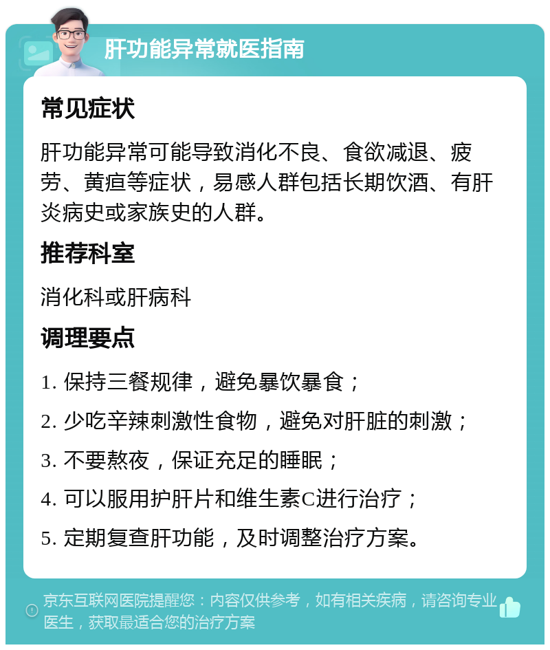 肝功能异常就医指南 常见症状 肝功能异常可能导致消化不良、食欲减退、疲劳、黄疸等症状，易感人群包括长期饮酒、有肝炎病史或家族史的人群。 推荐科室 消化科或肝病科 调理要点 1. 保持三餐规律，避免暴饮暴食； 2. 少吃辛辣刺激性食物，避免对肝脏的刺激； 3. 不要熬夜，保证充足的睡眠； 4. 可以服用护肝片和维生素C进行治疗； 5. 定期复查肝功能，及时调整治疗方案。