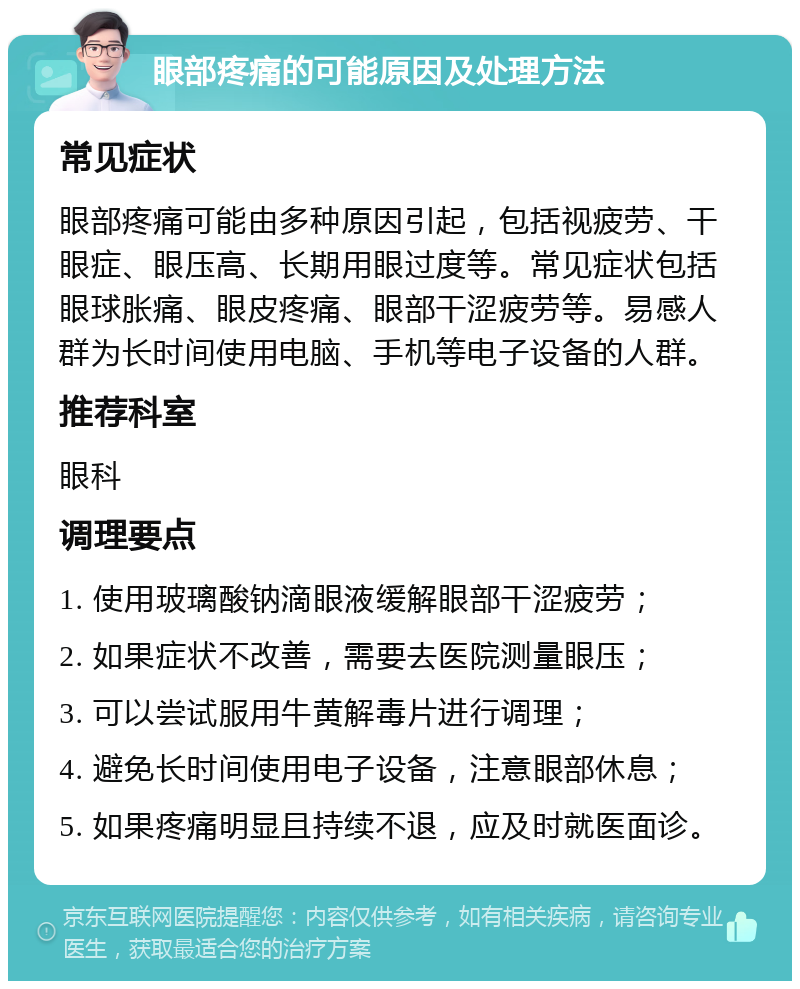 眼部疼痛的可能原因及处理方法 常见症状 眼部疼痛可能由多种原因引起，包括视疲劳、干眼症、眼压高、长期用眼过度等。常见症状包括眼球胀痛、眼皮疼痛、眼部干涩疲劳等。易感人群为长时间使用电脑、手机等电子设备的人群。 推荐科室 眼科 调理要点 1. 使用玻璃酸钠滴眼液缓解眼部干涩疲劳； 2. 如果症状不改善，需要去医院测量眼压； 3. 可以尝试服用牛黄解毒片进行调理； 4. 避免长时间使用电子设备，注意眼部休息； 5. 如果疼痛明显且持续不退，应及时就医面诊。